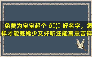 免费为宝宝起个 🦅 好名字，怎样才能既稀少又好听还能寓意吉祥如意、一帆风顺